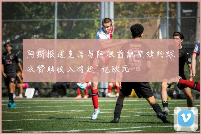 阿斯报道皇马与阿联酋航空续约球衣赞助收入将近1亿欧元