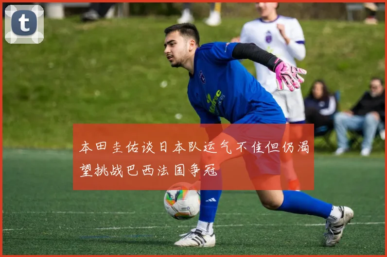 本田圭佑谈日本队运气不佳但仍渴望挑战巴西法国争冠