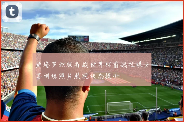 劳塔罗积极备战世界杯首战社媒分享训练照片展现状态提升