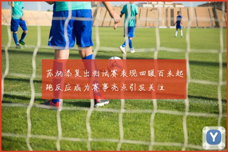 苏炳添复出测试赛表现回暖百米起跑反应成为赛事亮点引发关注
