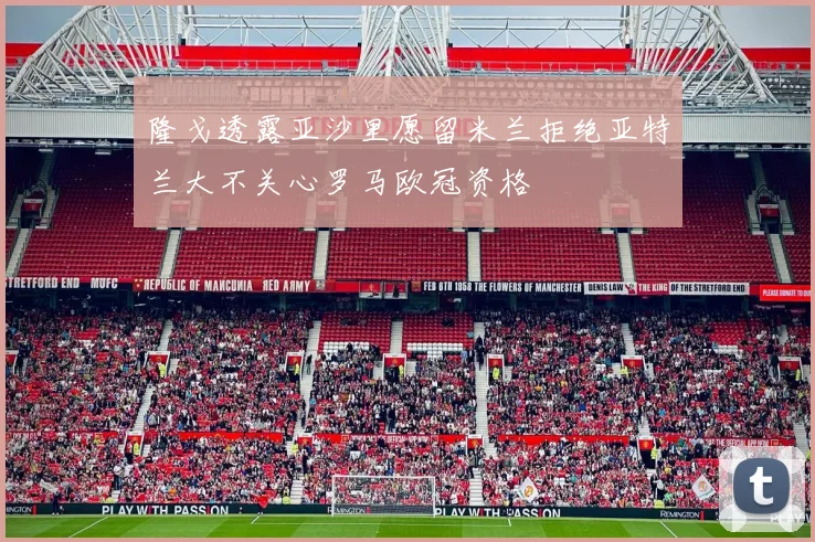 隆戈透露亚沙里愿留米兰拒绝亚特兰大不关心罗马欧冠资格