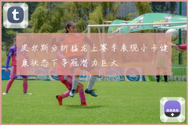皮尔斯分析猛龙上赛季表现小卡健康状态下争冠潜力巨大