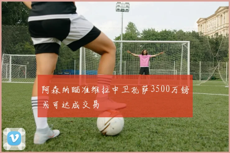 阿森纳瞄准维拉中卫孔萨3500万镑或可达成交易