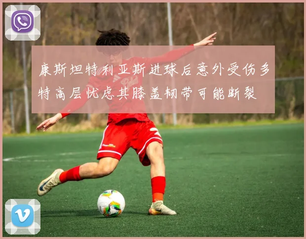 康斯坦特利亚斯进球后意外受伤多特高层忧虑其膝盖韧带可能断裂