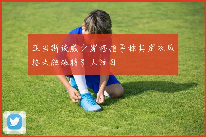 亚当斯谈威少穿搭指导称其穿衣风格大胆独特引人注目