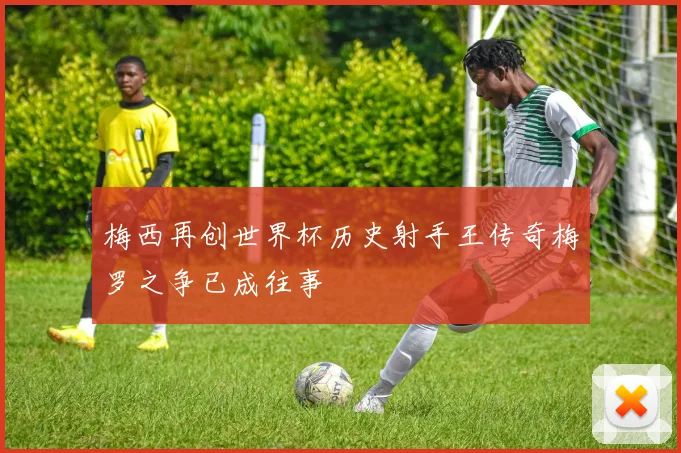 梅西再创世界杯历史射手王传奇梅罗之争已成往事