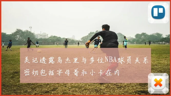 美记透露乌杰里与多位NBA球员关系密切包括字母哥和小卡在内