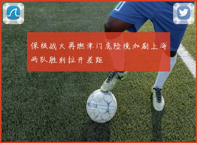 保级战火再燃津门虎险境加剧上海两队胜利拉开差距