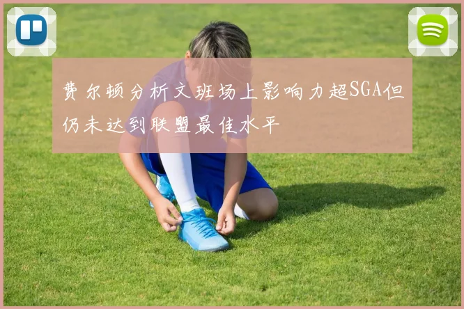 费尔顿分析文班场上影响力超SGA但仍未达到联盟最佳水平