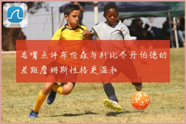 名嘴点评布伦森与科比乔丹伯德的差距詹姆斯性格更温和