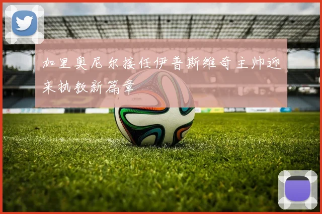 加里奥尼尔接任伊普斯维奇主帅迎来执教新篇章