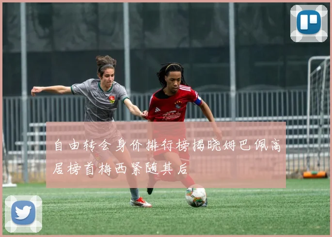 自由转会身价排行榜揭晓姆巴佩高居榜首梅西紧随其后