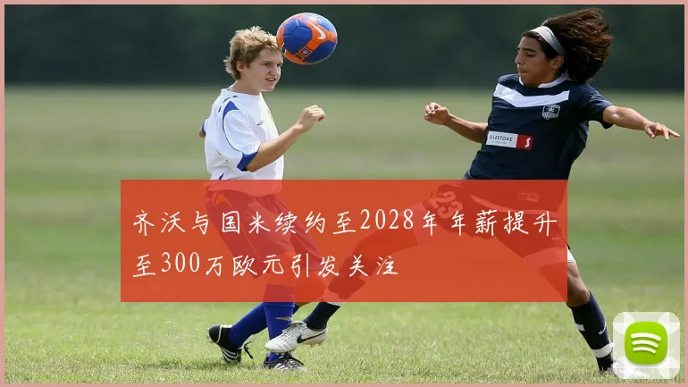 齐沃与国米续约至2028年年薪提升至300万欧元引发关注