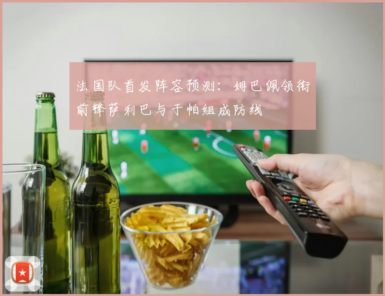 法国队首发阵容预测：姆巴佩领衔前锋萨利巴与于帕组成防线