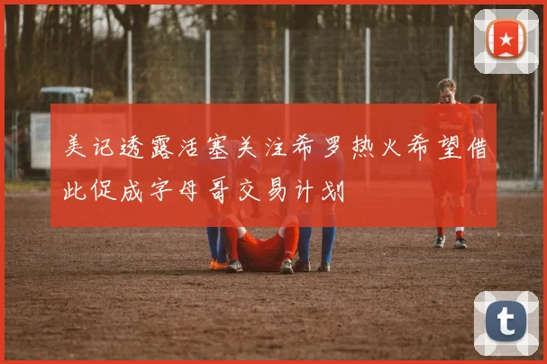 美记透露活塞关注希罗热火希望借此促成字母哥交易计划