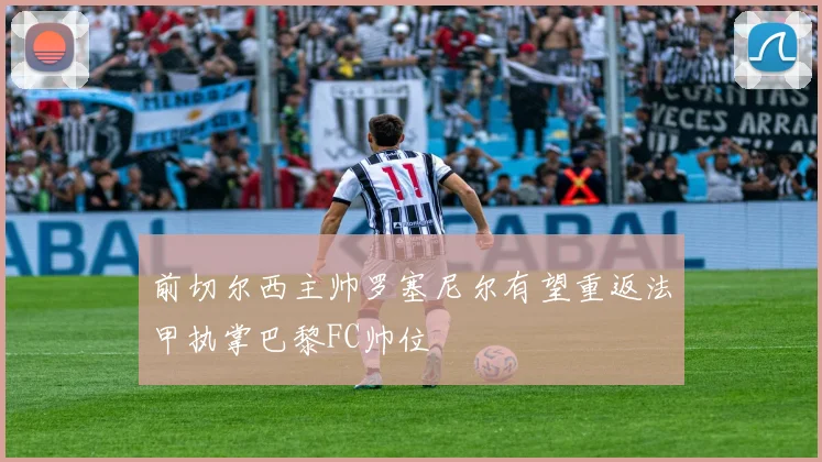 前切尔西主帅罗塞尼尔有望重返法甲执掌巴黎FC帅位