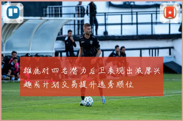 雄鹿对四名潜力后卫表现出浓厚兴趣或计划交易提升选秀顺位