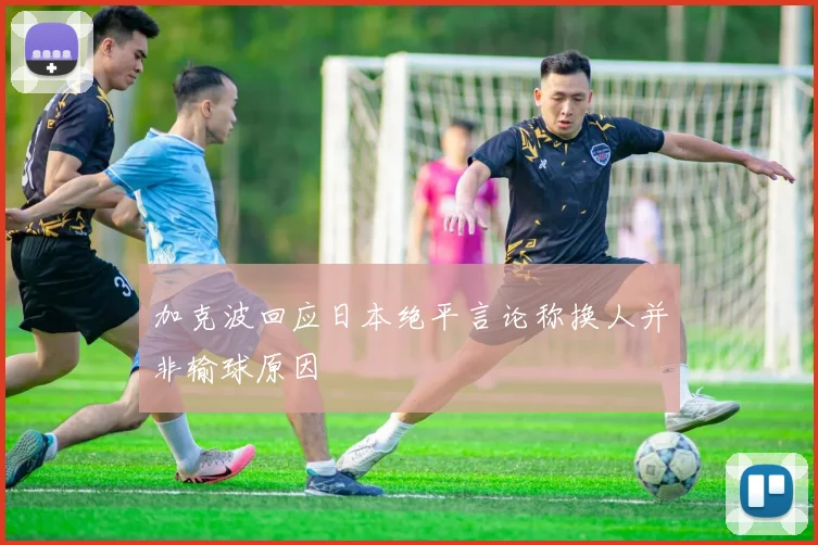 加克波回应日本绝平言论称换人并非输球原因