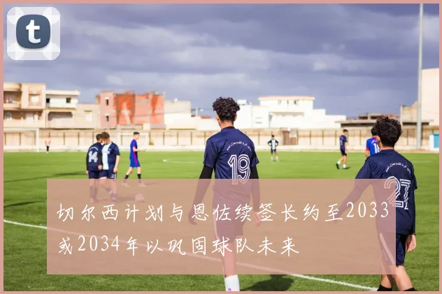切尔西计划与恩佐续签长约至2033或2034年以巩固球队未来