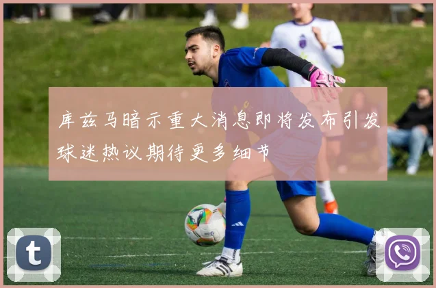 库兹马暗示重大消息即将发布引发球迷热议期待更多细节