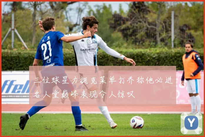 三位球星力挺克莱单打乔称他必进名人堂巅峰表现令人惊叹