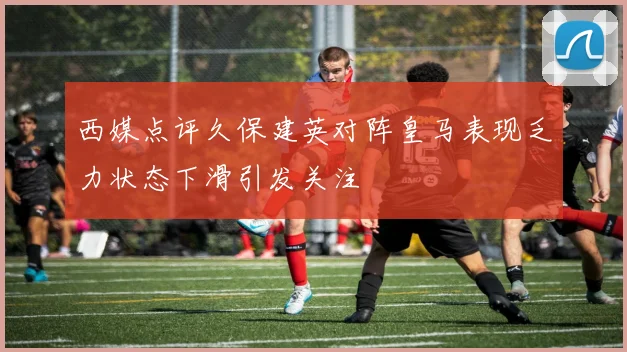 西媒点评久保建英对阵皇马表现乏力状态下滑引发关注