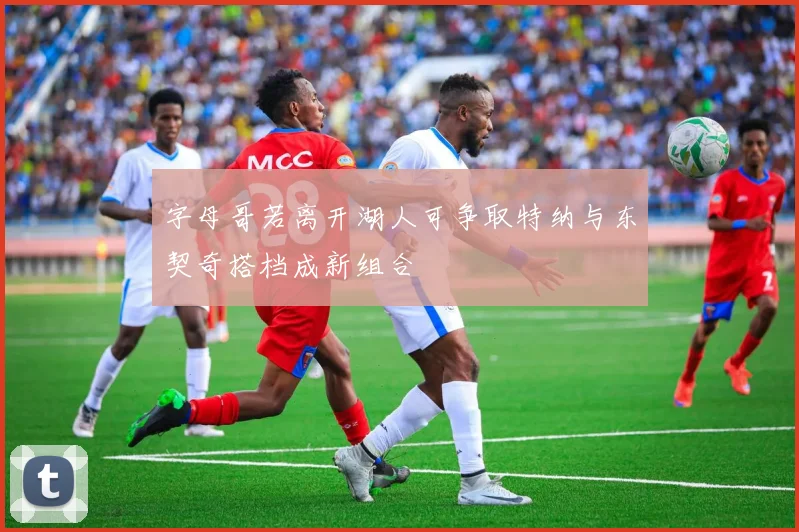字母哥若离开湖人可争取特纳与东契奇搭档成新组合