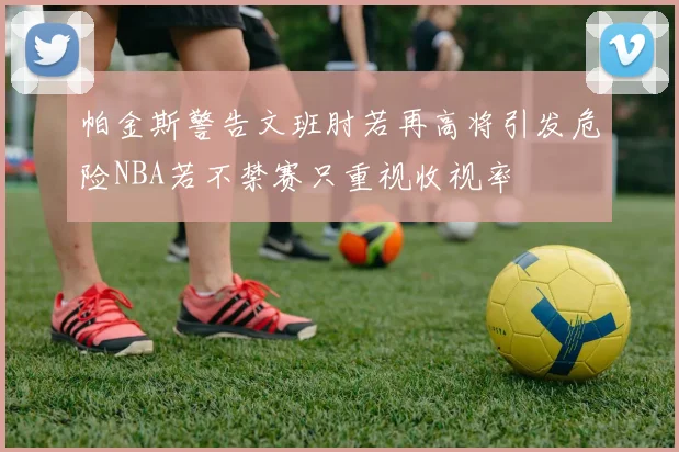 帕金斯警告文班肘若再高将引发危险NBA若不禁赛只重视收视率