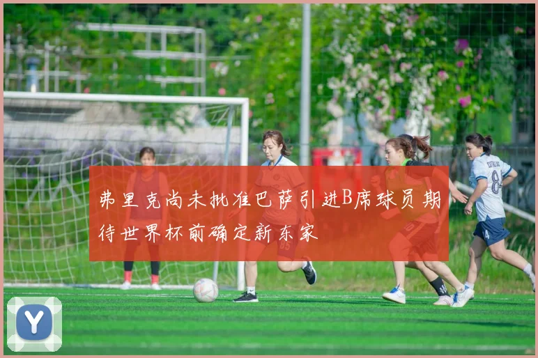 弗里克尚未批准巴萨引进B席球员期待世界杯前确定新东家