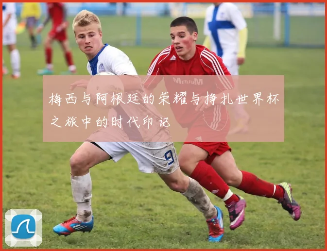 梅西与阿根廷的荣耀与挣扎世界杯之旅中的时代印记